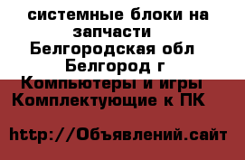 системные блоки на запчасти - Белгородская обл., Белгород г. Компьютеры и игры » Комплектующие к ПК   